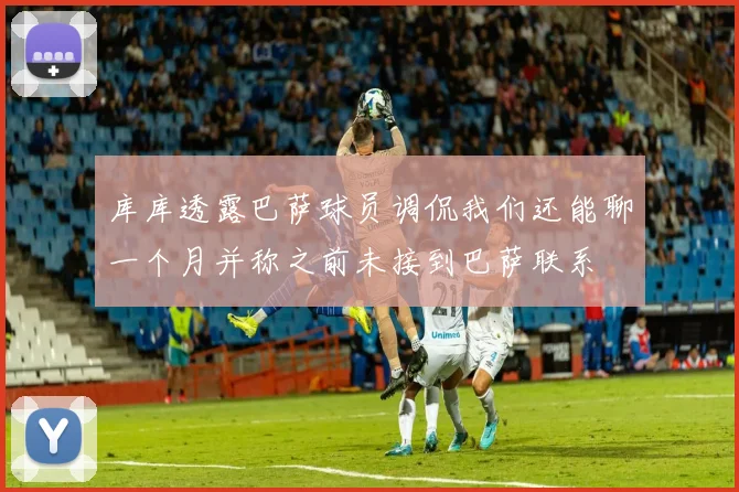 库库透露巴萨球员调侃我们还能聊一个月并称之前未接到巴萨联系