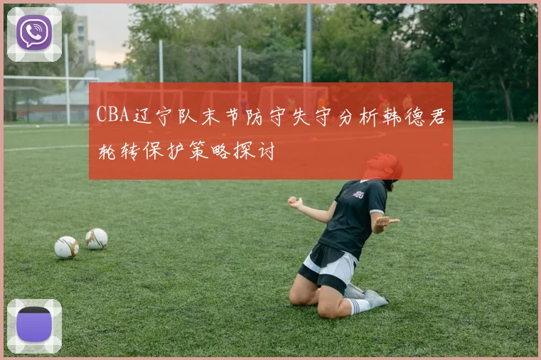 CBA辽宁队末节防守失守分析韩德君轮转保护策略探讨