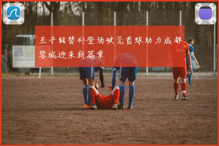 王子铭替补登场破荒首球助力成都蓉城迎来新篇章