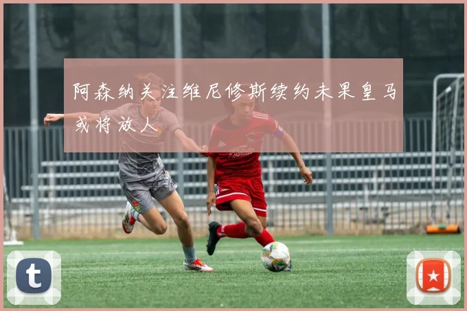 阿森纳关注维尼修斯续约未果皇马或将放人