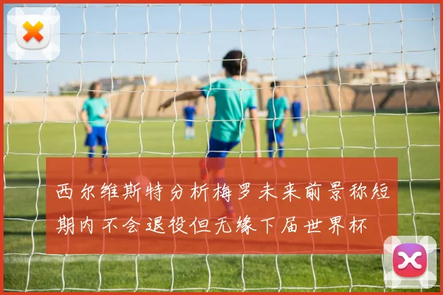 西尔维斯特分析梅罗未来前景称短期内不会退役但无缘下届世界杯