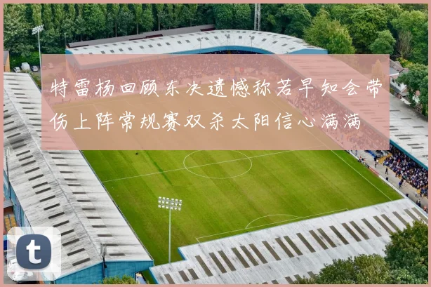 特雷杨回顾东决遗憾称若早知会带伤上阵常规赛双杀太阳信心满满