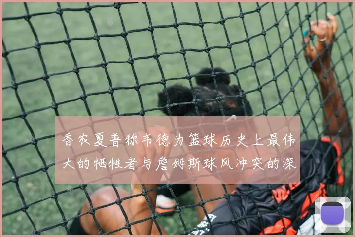 香农夏普称韦德为篮球历史上最伟大的牺牲者与詹姆斯球风冲突的深度分析
