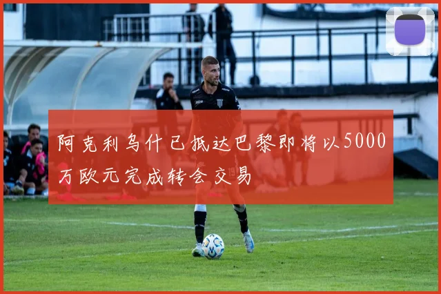 阿克利乌什已抵达巴黎即将以5000万欧元完成转会交易