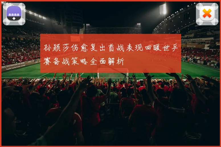孙颖莎伤愈复出首战表现回暖世乒赛备战策略全面解析